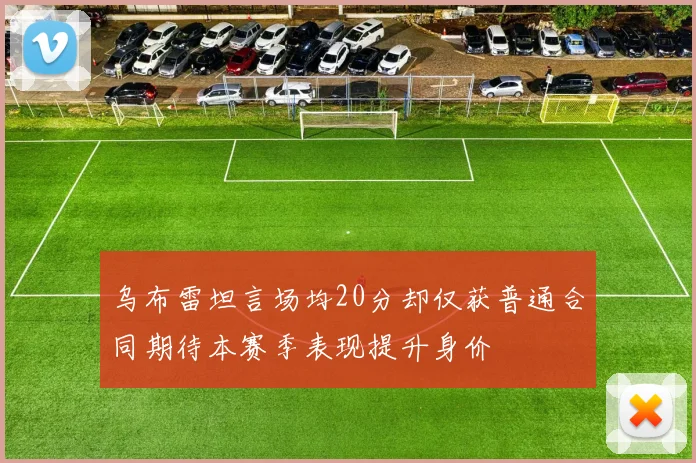 乌布雷坦言场均20分却仅获普通合同期待本赛季表现提升身价
