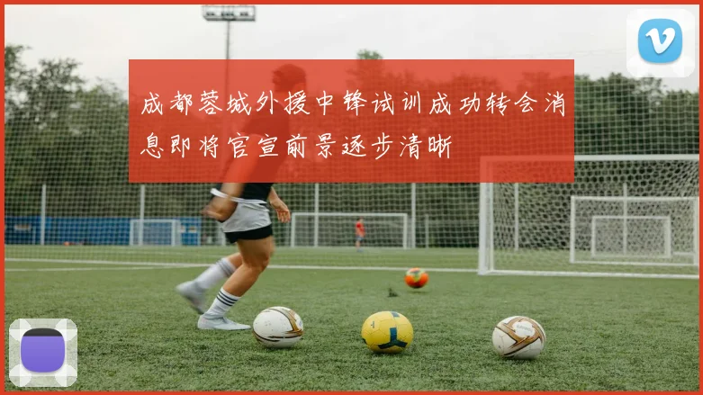 成都蓉城外援中锋试训成功转会消息即将官宣前景逐步清晰