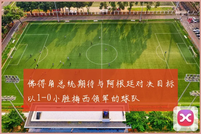 佛得角总统期待与阿根廷对决目标以1-0小胜梅西领军的球队