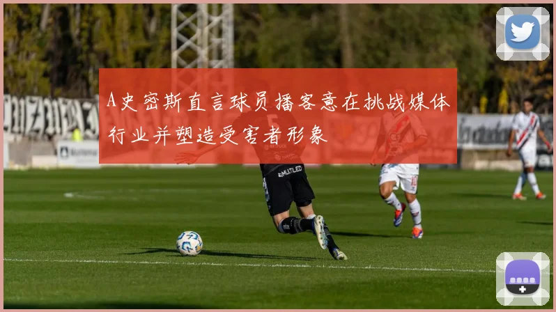 A史密斯直言球员播客意在挑战媒体行业并塑造受害者形象
