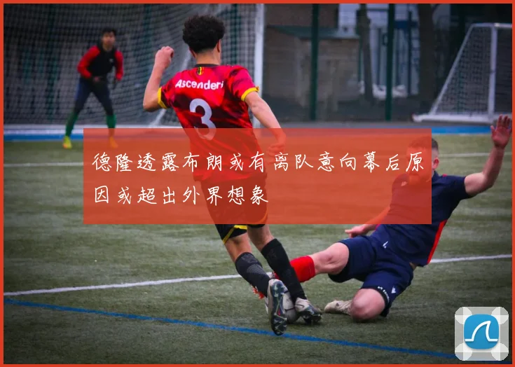 德隆透露布朗或有离队意向幕后原因或超出外界想象