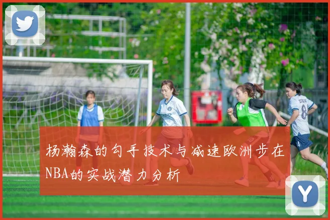 杨瀚森的勾手技术与减速欧洲步在NBA的实战潜力分析