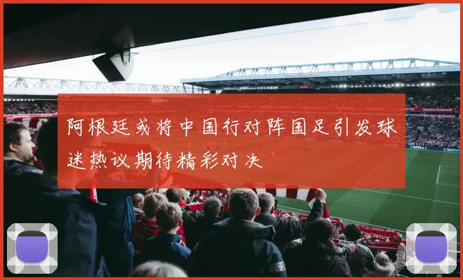 阿根廷或将中国行对阵国足引发球迷热议期待精彩对决