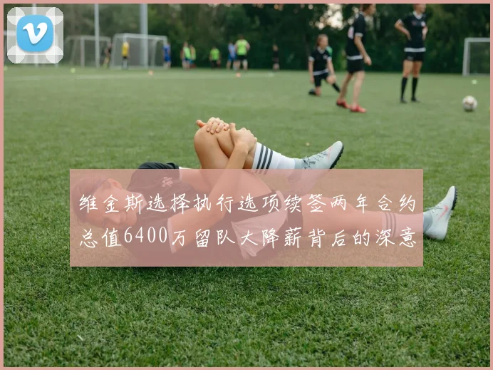 维金斯选择执行选项续签两年合约总值6400万留队大降薪背后的深意