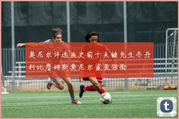 奥尼尔评选历史前十关键先生乔丹科比詹姆斯奥尼尔鲨鱼领衔