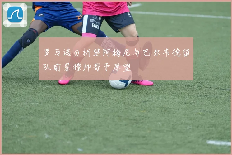 罗马诺分析楚阿梅尼与巴尔韦德留队前景穆帅寄予厚望