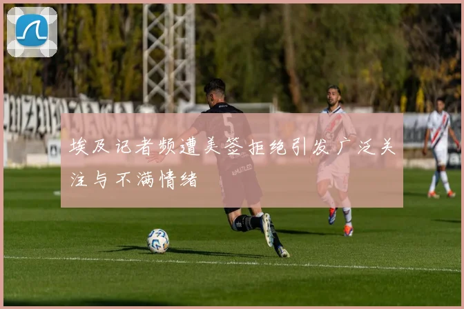 埃及记者频遭美签拒绝引发广泛关注与不满情绪