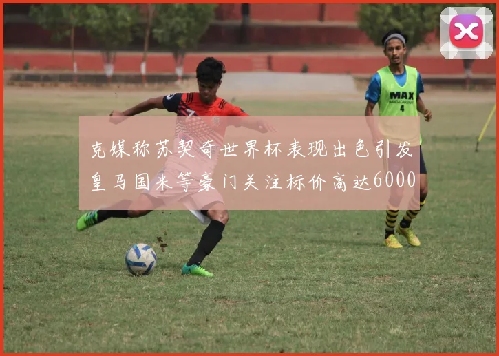 克媒称苏契奇世界杯表现出色引发皇马国米等豪门关注标价高达6000万欧