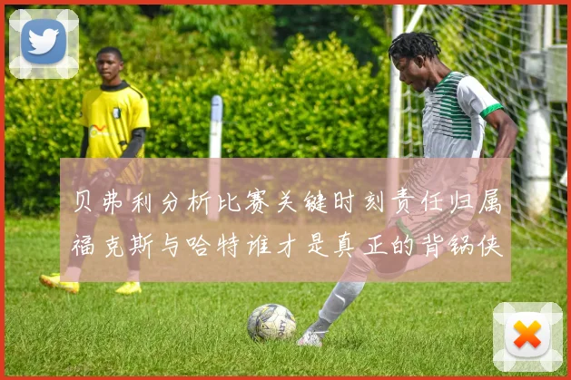 贝弗利分析比赛关键时刻责任归属福克斯与哈特谁才是真正的背锅侠