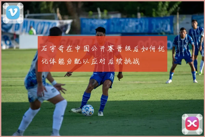 石宇奇在中国公开赛晋级后如何优化体能分配以应对后续挑战