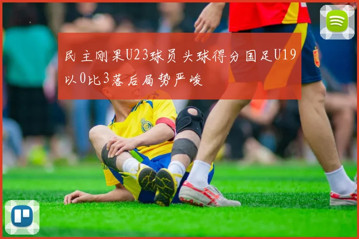 民主刚果U23球员头球得分国足U19以0比3落后局势严峻