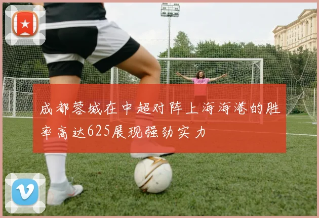 成都蓉城在中超对阵上海海港的胜率高达625展现强劲实力