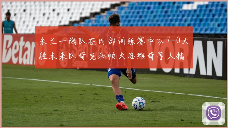 米兰一线队在内部训练赛中以7-0大胜未来队奇克和帕夫洛维奇等人精彩进球