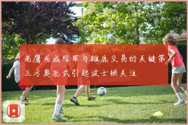 老鹰或成绿军与雄鹿交易的关键第三方奥孔武引起波士顿关注