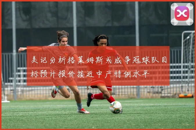 美记分析格莱姆斯或成争冠球队目标预计报价接近中产特例水平