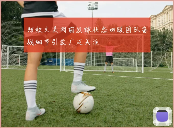 郑钦文美网前发球状态回暖团队备战细节引发广泛关注