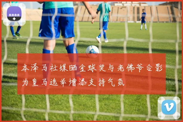 本泽马社媒晒金球奖与老佛爷合影为皇马选举增添支持气氛
