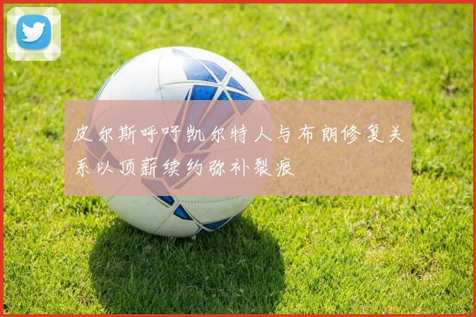 皮尔斯呼吁凯尔特人与布朗修复关系以顶薪续约弥补裂痕