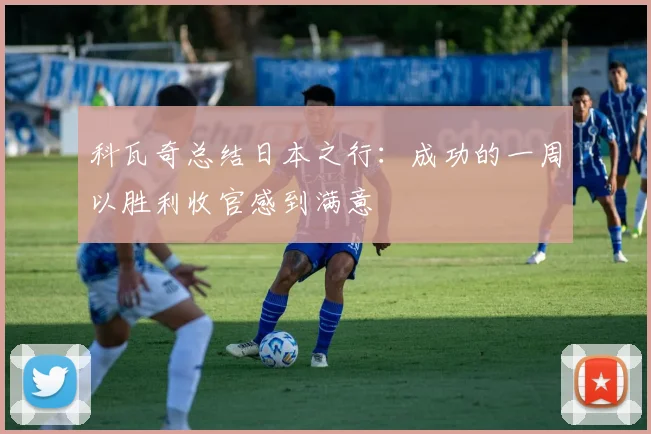 科瓦奇总结日本之行：成功的一周以胜利收官感到满意