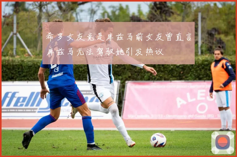 希罗女友竟是库兹马前女友曾直言库兹马无法驾驭她引发热议