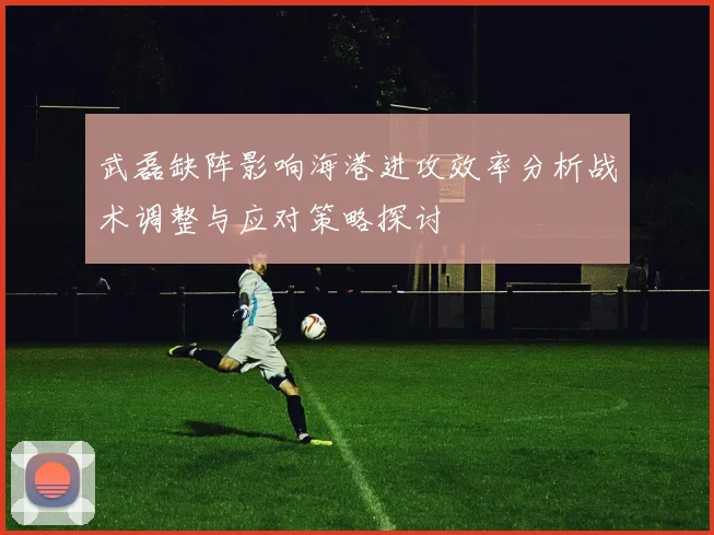 武磊缺阵影响海港进攻效率分析战术调整与应对策略探讨