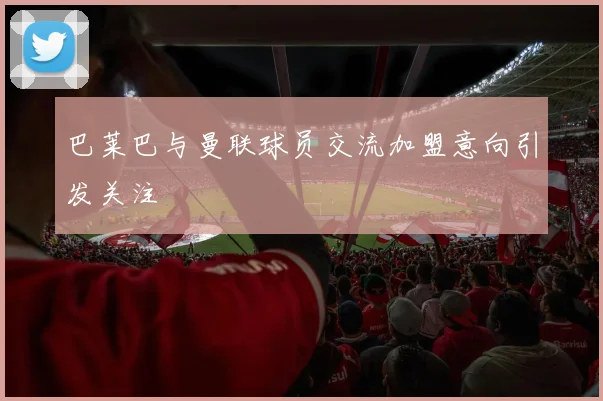 巴莱巴与曼联球员交流加盟意向引发关注