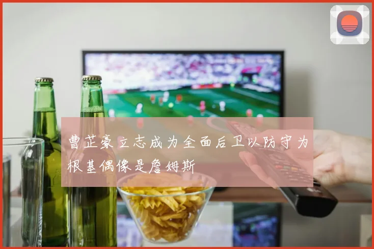 曹芷豪立志成为全面后卫以防守为根基偶像是詹姆斯