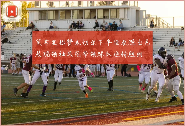 莫布里称赞米切尔下半场表现出色展现领袖风范带领球队逆转胜利