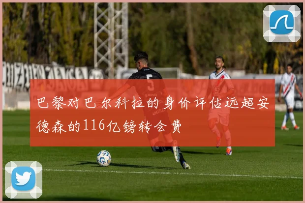 巴黎对巴尔科拉的身价评估远超安德森的116亿镑转会费