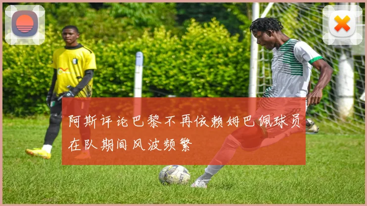 阿斯评论巴黎不再依赖姆巴佩球员在队期间风波频繁
